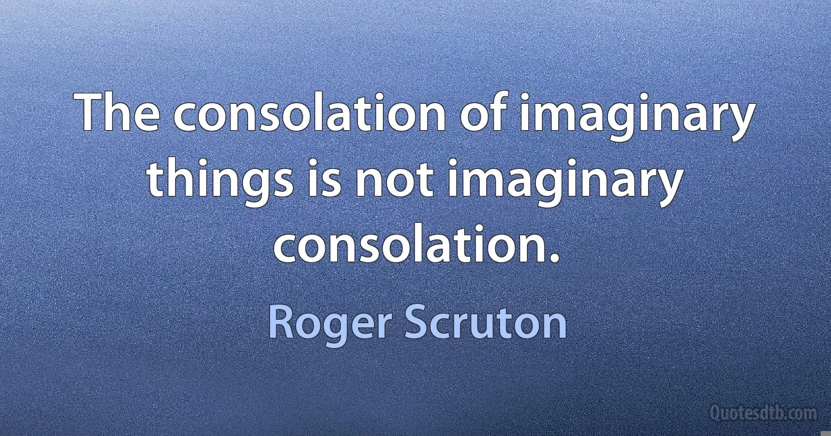 The consolation of imaginary things is not imaginary consolation. (Roger Scruton)