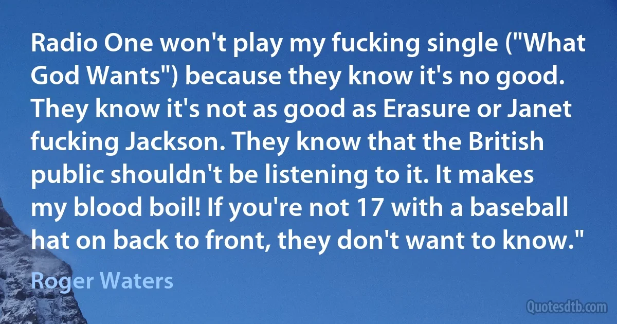 Radio One won't play my fucking single ("What God Wants") because they know it's no good. They know it's not as good as Erasure or Janet fucking Jackson. They know that the British public shouldn't be listening to it. It makes my blood boil! If you're not 17 with a baseball hat on back to front, they don't want to know." (Roger Waters)