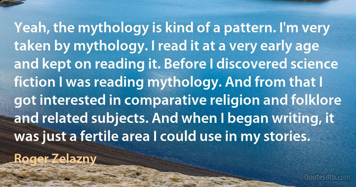 Yeah, the mythology is kind of a pattern. I'm very taken by mythology. I read it at a very early age and kept on reading it. Before I discovered science fiction I was reading mythology. And from that I got interested in comparative religion and folklore and related subjects. And when I began writing, it was just a fertile area I could use in my stories. (Roger Zelazny)