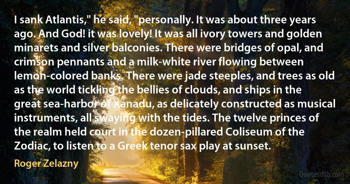 I sank Atlantis," he said, "personally. It was about three years ago. And God! it was lovely! It was all ivory towers and golden minarets and silver balconies. There were bridges of opal, and crimson pennants and a milk-white river flowing between lemon-colored banks. There were jade steeples, and trees as old as the world tickling the bellies of clouds, and ships in the great sea-harbor of Xanadu, as delicately constructed as musical instruments, all swaying with the tides. The twelve princes of the realm held court in the dozen-pillared Coliseum of the Zodiac, to listen to a Greek tenor sax play at sunset. (Roger Zelazny)