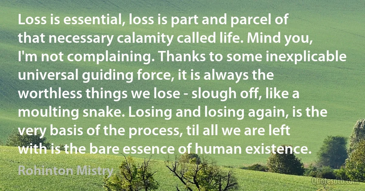 Loss is essential, loss is part and parcel of that necessary calamity called life. Mind you, I'm not complaining. Thanks to some inexplicable universal guiding force, it is always the worthless things we lose - slough off, like a moulting snake. Losing and losing again, is the very basis of the process, til all we are left with is the bare essence of human existence. (Rohinton Mistry)