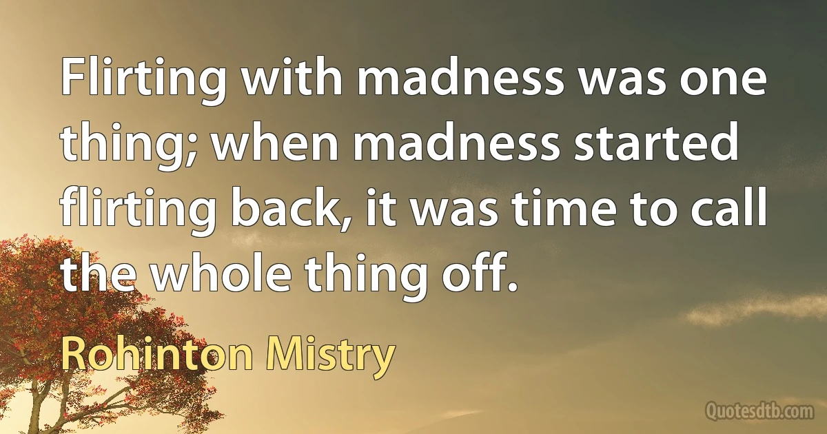 Flirting with madness was one thing; when madness started flirting back, it was time to call the whole thing off. (Rohinton Mistry)