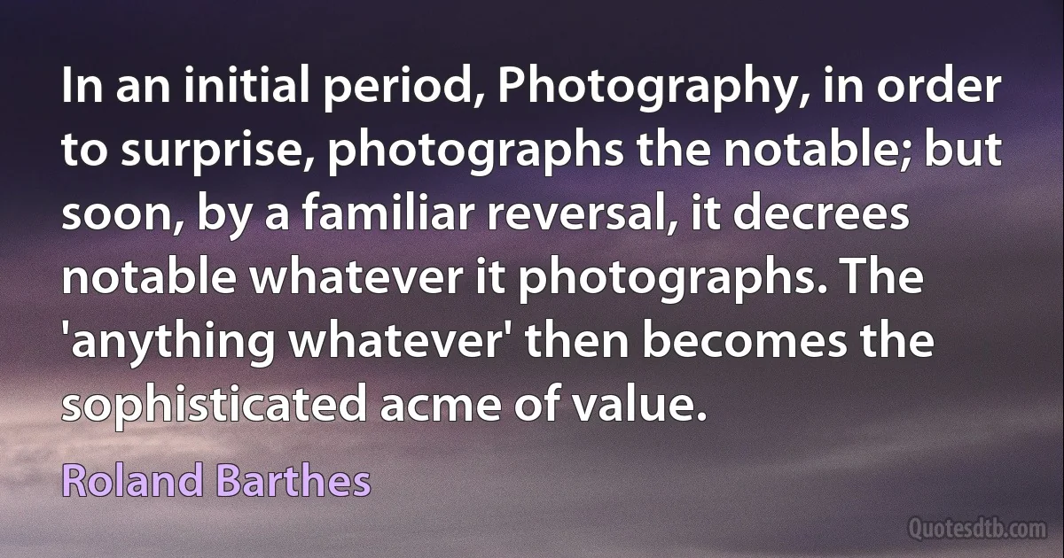 In an initial period, Photography, in order to surprise, photographs the notable; but soon, by a familiar reversal, it decrees notable whatever it photographs. The 'anything whatever' then becomes the sophisticated acme of value. (Roland Barthes)