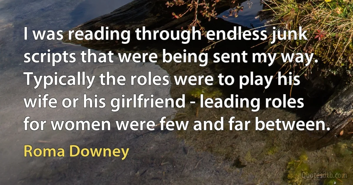 I was reading through endless junk scripts that were being sent my way. Typically the roles were to play his wife or his girlfriend - leading roles for women were few and far between. (Roma Downey)