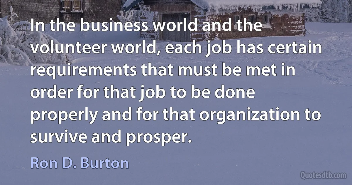 In the business world and the volunteer world, each job has certain requirements that must be met in order for that job to be done properly and for that organization to survive and prosper. (Ron D. Burton)