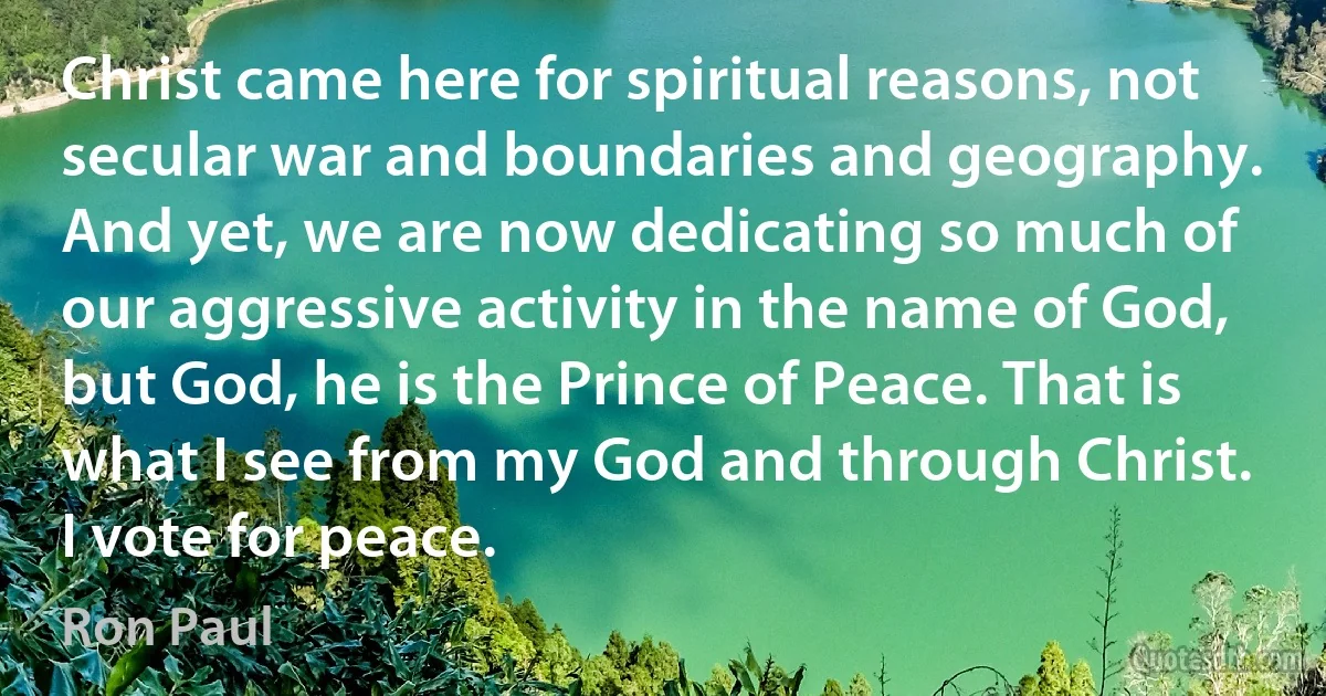 Christ came here for spiritual reasons, not secular war and boundaries and geography. And yet, we are now dedicating so much of our aggressive activity in the name of God, but God, he is the Prince of Peace. That is what I see from my God and through Christ. I vote for peace. (Ron Paul)