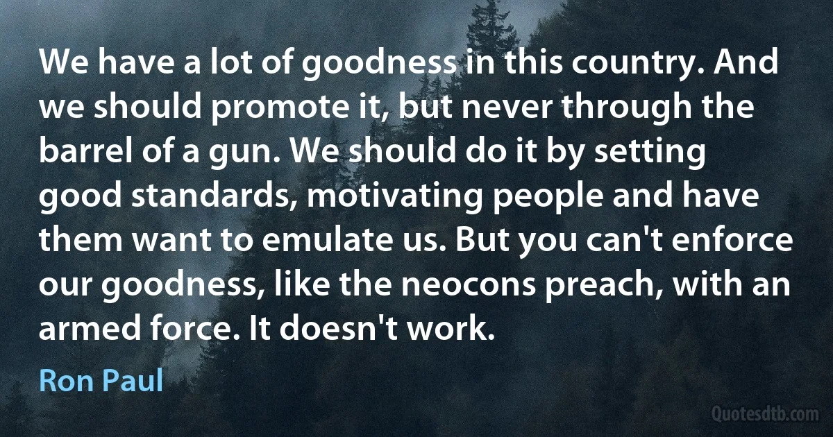 We have a lot of goodness in this country. And we should promote it, but never through the barrel of a gun. We should do it by setting good standards, motivating people and have them want to emulate us. But you can't enforce our goodness, like the neocons preach, with an armed force. It doesn't work. (Ron Paul)