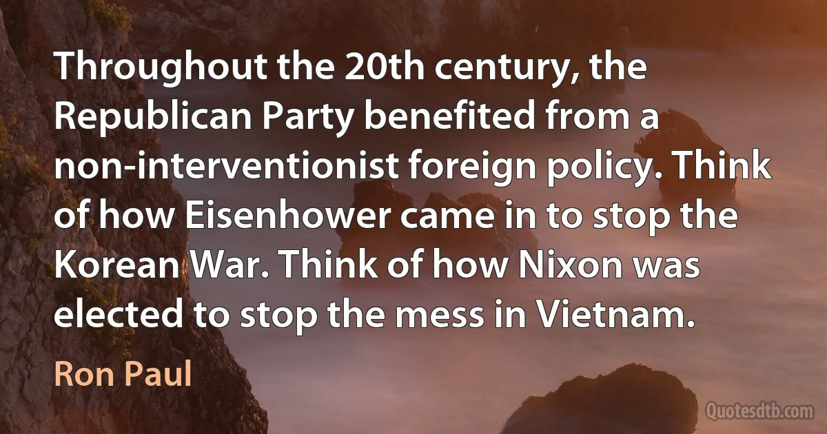 Throughout the 20th century, the Republican Party benefited from a non-interventionist foreign policy. Think of how Eisenhower came in to stop the Korean War. Think of how Nixon was elected to stop the mess in Vietnam. (Ron Paul)