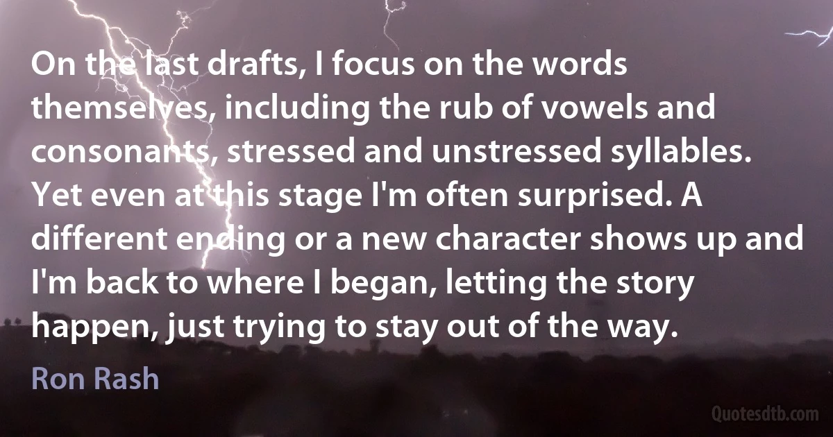 On the last drafts, I focus on the words themselves, including the rub of vowels and consonants, stressed and unstressed syllables. Yet even at this stage I'm often surprised. A different ending or a new character shows up and I'm back to where I began, letting the story happen, just trying to stay out of the way. (Ron Rash)