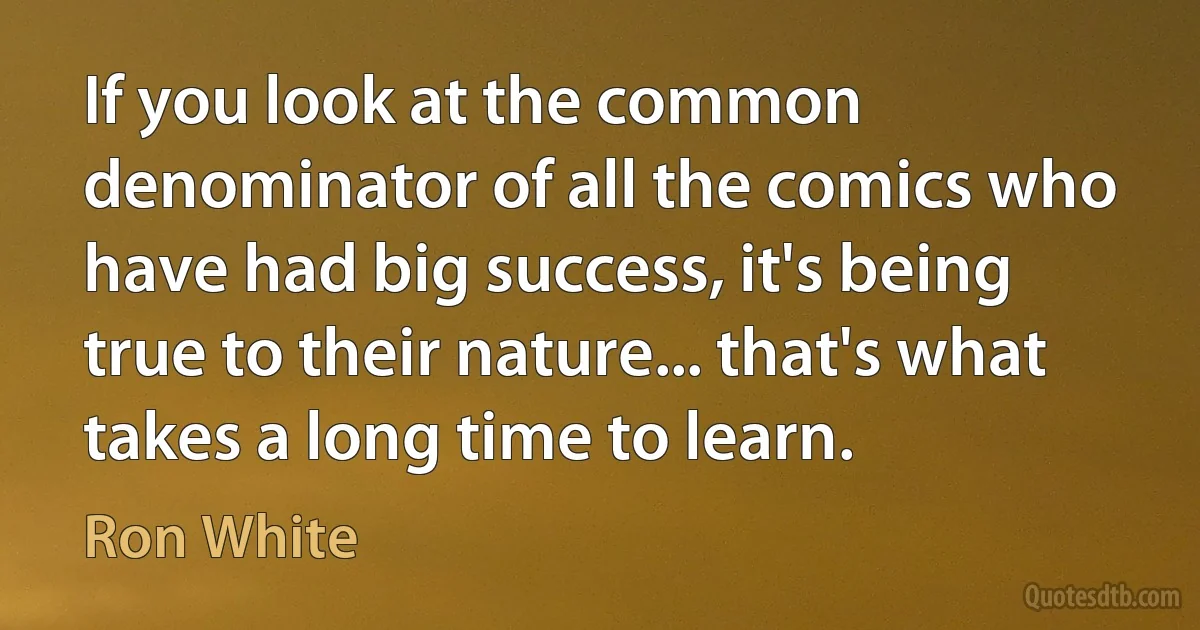 If you look at the common denominator of all the comics who have had big success, it's being true to their nature... that's what takes a long time to learn. (Ron White)