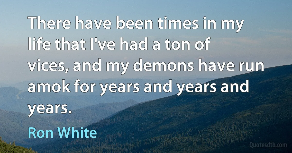 There have been times in my life that I've had a ton of vices, and my demons have run amok for years and years and years. (Ron White)