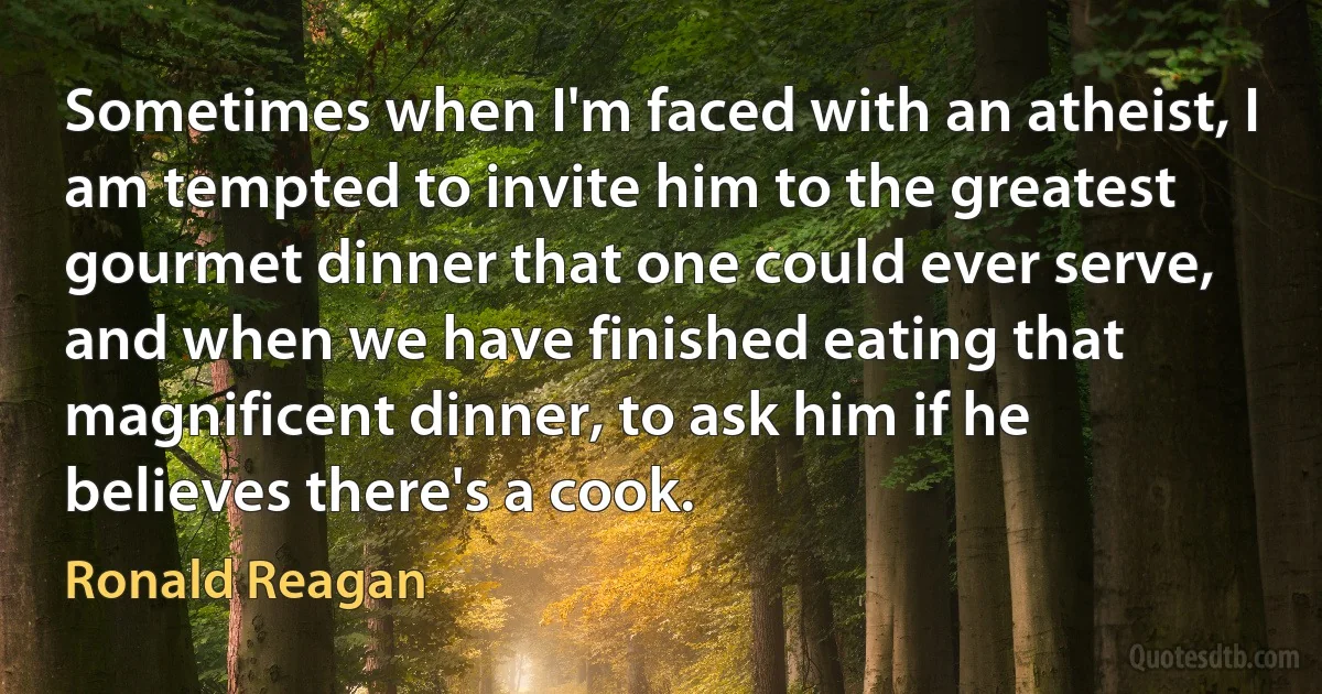 Sometimes when I'm faced with an atheist, I am tempted to invite him to the greatest gourmet dinner that one could ever serve, and when we have finished eating that magnificent dinner, to ask him if he believes there's a cook. (Ronald Reagan)