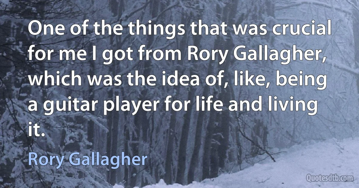 One of the things that was crucial for me I got from Rory Gallagher, which was the idea of, like, being a guitar player for life and living it. (Rory Gallagher)