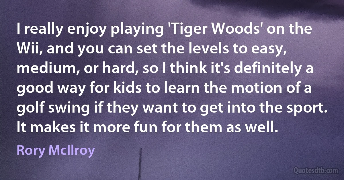 I really enjoy playing 'Tiger Woods' on the Wii, and you can set the levels to easy, medium, or hard, so I think it's definitely a good way for kids to learn the motion of a golf swing if they want to get into the sport. It makes it more fun for them as well. (Rory McIlroy)