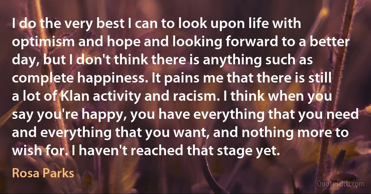 I do the very best I can to look upon life with optimism and hope and looking forward to a better day, but I don't think there is anything such as complete happiness. It pains me that there is still a lot of Klan activity and racism. I think when you say you're happy, you have everything that you need and everything that you want, and nothing more to wish for. I haven't reached that stage yet. (Rosa Parks)