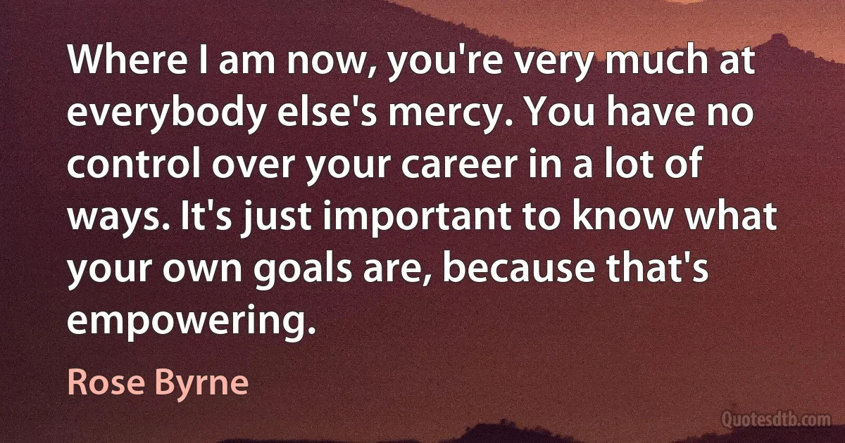 Where I am now, you're very much at everybody else's mercy. You have no control over your career in a lot of ways. It's just important to know what your own goals are, because that's empowering. (Rose Byrne)