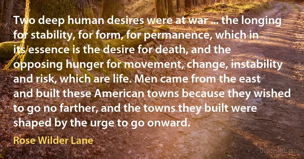 Two deep human desires were at war ... the longing for stability, for form, for permanence, which in its essence is the desire for death, and the opposing hunger for movement, change, instability and risk, which are life. Men came from the east and built these American towns because they wished to go no farther, and the towns they built were shaped by the urge to go onward. (Rose Wilder Lane)