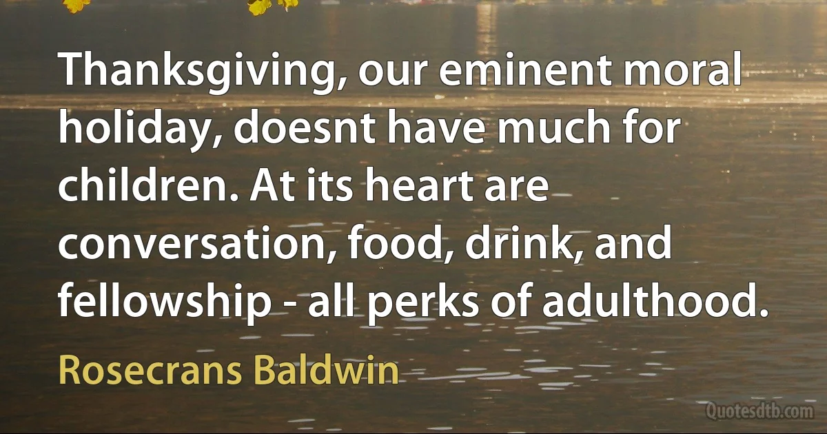 Thanksgiving, our eminent moral holiday, doesnt have much for children. At its heart are conversation, food, drink, and fellowship - all perks of adulthood. (Rosecrans Baldwin)