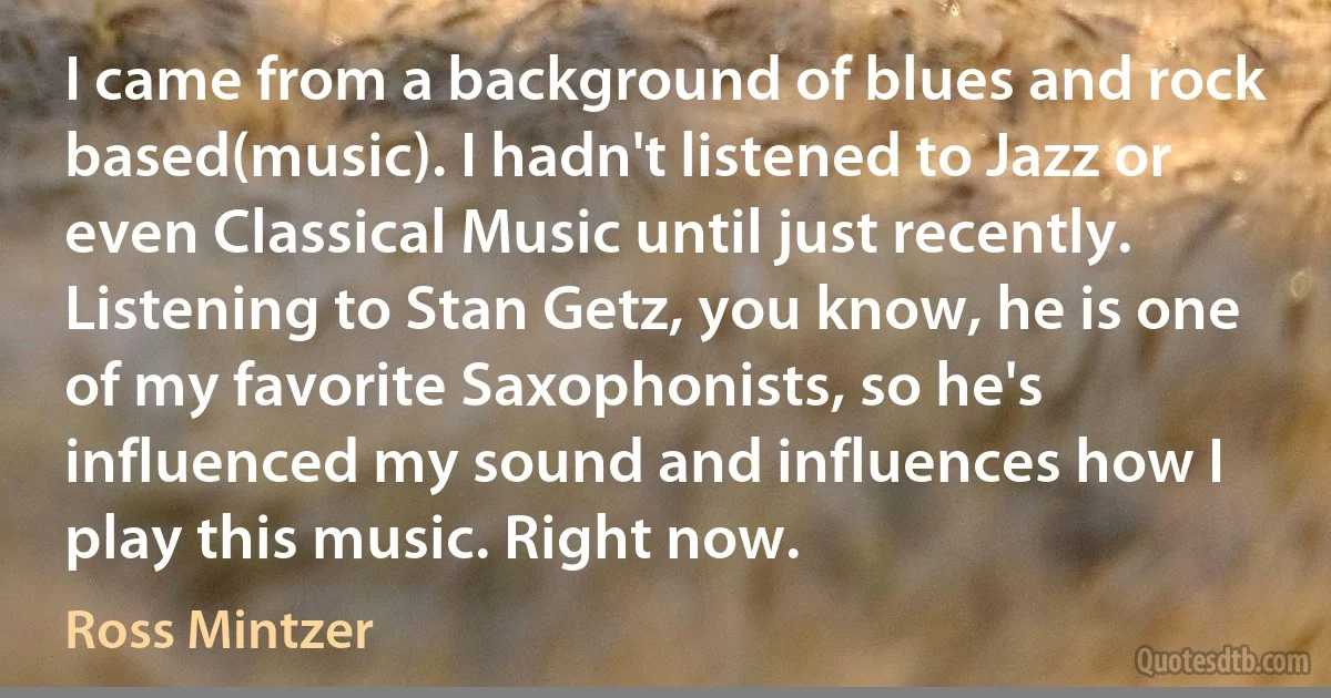 I came from a background of blues and rock based(music). I hadn't listened to Jazz or even Classical Music until just recently. Listening to Stan Getz, you know, he is one of my favorite Saxophonists, so he's influenced my sound and influences how I play this music. Right now. (Ross Mintzer)