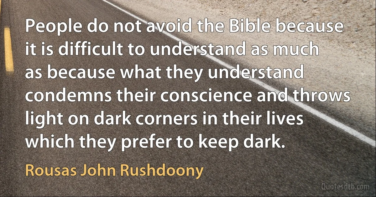 People do not avoid the Bible because it is difficult to understand as much as because what they understand condemns their conscience and throws light on dark corners in their lives which they prefer to keep dark. (Rousas John Rushdoony)