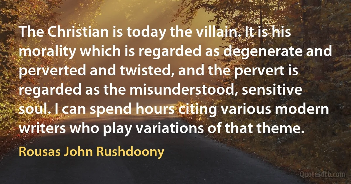 The Christian is today the villain. It is his morality which is regarded as degenerate and perverted and twisted, and the pervert is regarded as the misunderstood, sensitive soul. I can spend hours citing various modern writers who play variations of that theme. (Rousas John Rushdoony)