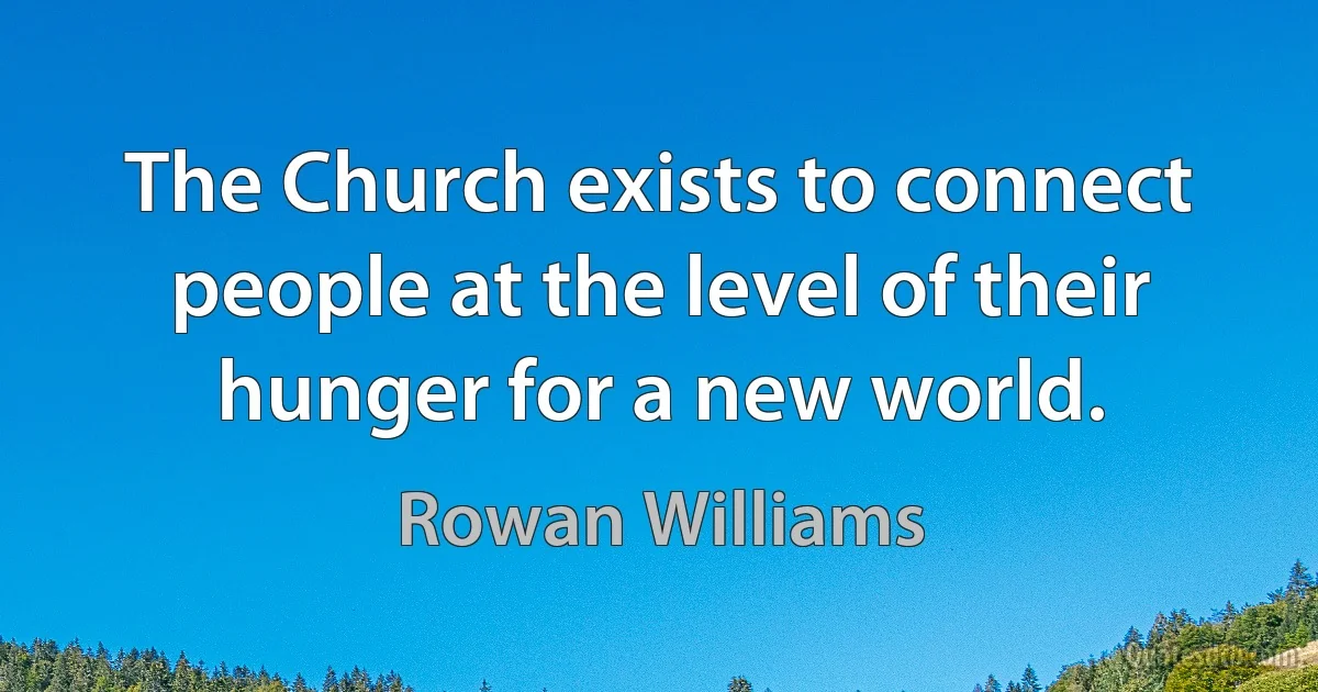 The Church exists to connect people at the level of their hunger for a new world. (Rowan Williams)