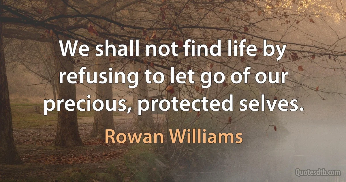 We shall not find life by refusing to let go of our precious, protected selves. (Rowan Williams)