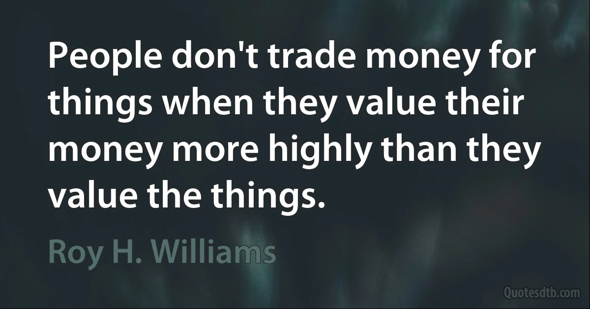 People don't trade money for things when they value their money more highly than they value the things. (Roy H. Williams)