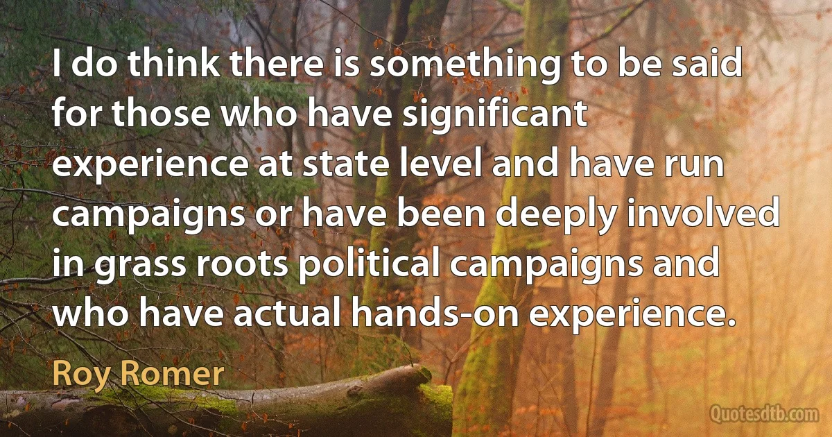 I do think there is something to be said for those who have significant experience at state level and have run campaigns or have been deeply involved in grass roots political campaigns and who have actual hands-on experience. (Roy Romer)