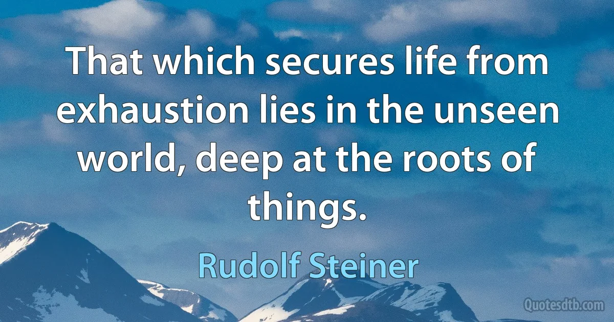 That which secures life from exhaustion lies in the unseen world, deep at the roots of things. (Rudolf Steiner)