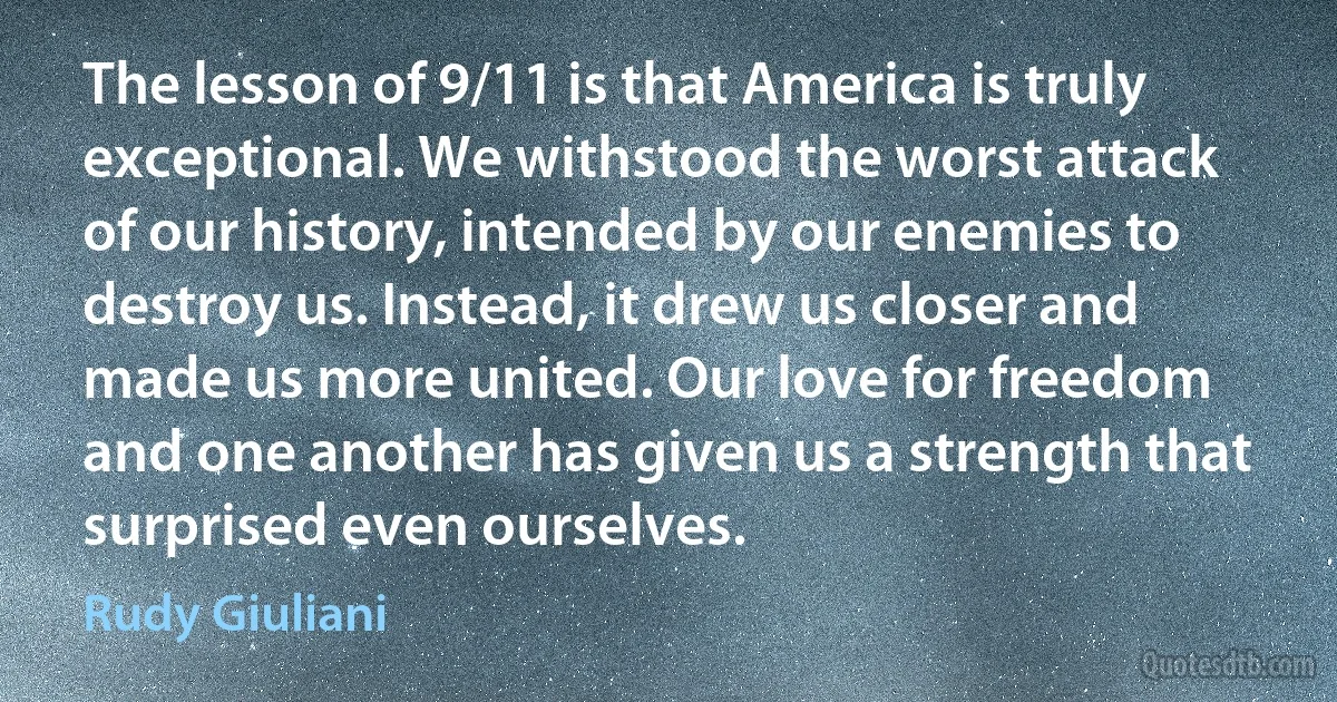 The lesson of 9/11 is that America is truly exceptional. We withstood the worst attack of our history, intended by our enemies to destroy us. Instead, it drew us closer and made us more united. Our love for freedom and one another has given us a strength that surprised even ourselves. (Rudy Giuliani)