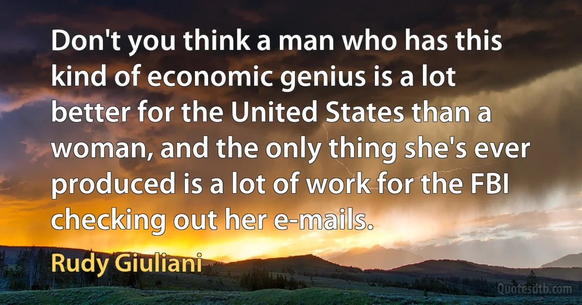 Don't you think a man who has this kind of economic genius is a lot better for the United States than a woman, and the only thing she's ever produced is a lot of work for the FBI checking out her e-mails. (Rudy Giuliani)