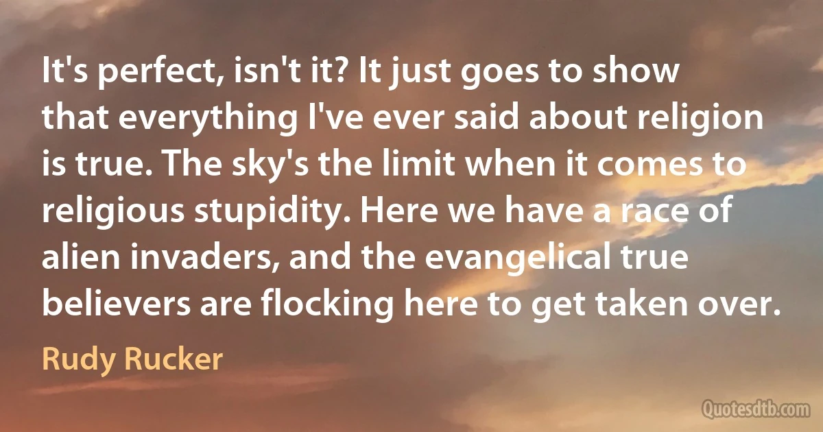 It's perfect, isn't it? It just goes to show that everything I've ever said about religion is true. The sky's the limit when it comes to religious stupidity. Here we have a race of alien invaders, and the evangelical true believers are flocking here to get taken over. (Rudy Rucker)