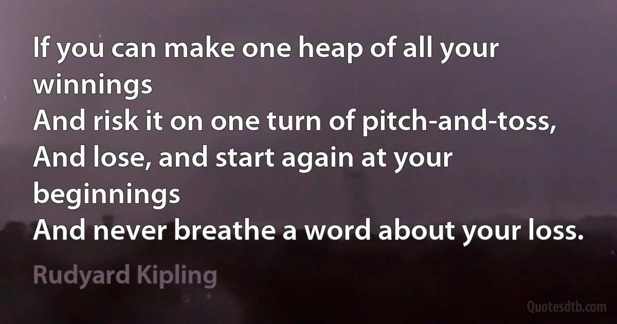 If you can make one heap of all your winnings
And risk it on one turn of pitch-and-toss,
And lose, and start again at your beginnings
And never breathe a word about your loss. (Rudyard Kipling)