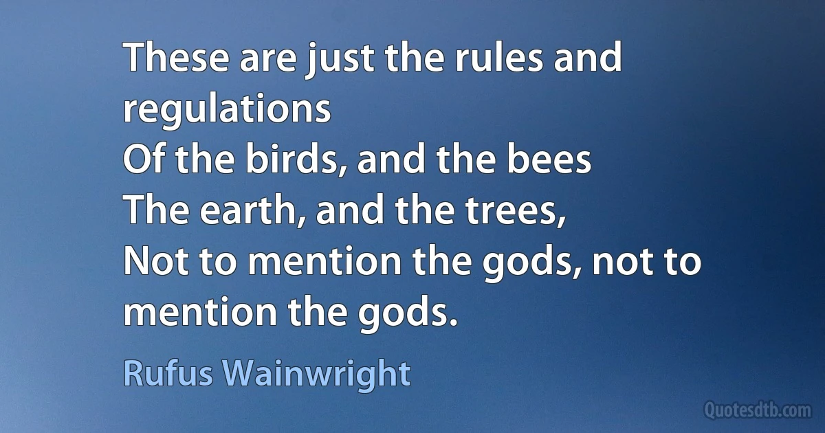 These are just the rules and regulations
Of the birds, and the bees
The earth, and the trees,
Not to mention the gods, not to mention the gods. (Rufus Wainwright)