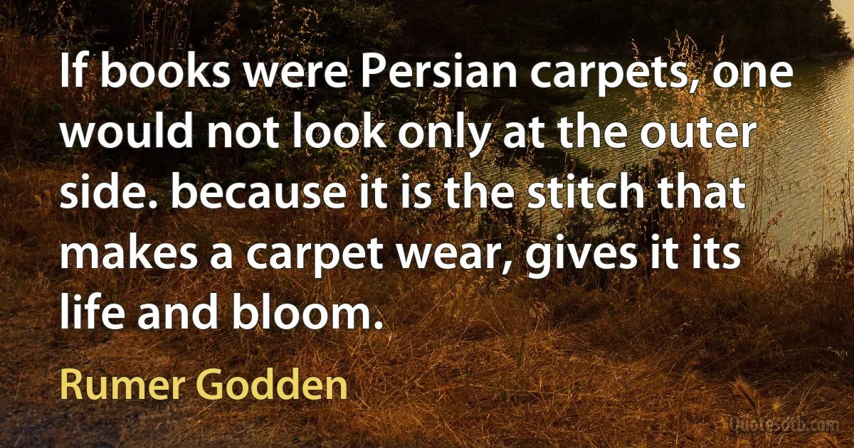 If books were Persian carpets, one would not look only at the outer side. because it is the stitch that makes a carpet wear, gives it its life and bloom. (Rumer Godden)