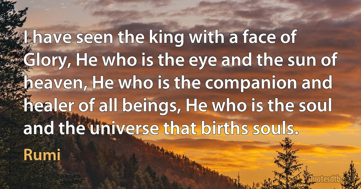 I have seen the king with a face of Glory, He who is the eye and the sun of heaven, He who is the companion and healer of all beings, He who is the soul and the universe that births souls. (Rumi)