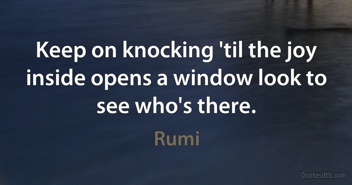 Keep on knocking 'til the joy inside opens a window look to see who's there. (Rumi)