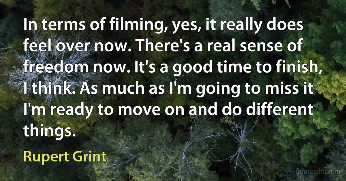 In terms of filming, yes, it really does feel over now. There's a real sense of freedom now. It's a good time to finish, I think. As much as I'm going to miss it I'm ready to move on and do different things. (Rupert Grint)