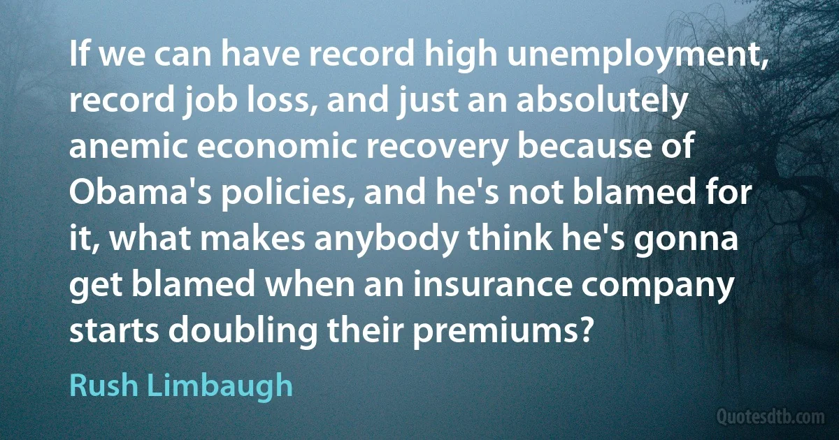 If we can have record high unemployment, record job loss, and just an absolutely anemic economic recovery because of Obama's policies, and he's not blamed for it, what makes anybody think he's gonna get blamed when an insurance company starts doubling their premiums? (Rush Limbaugh)