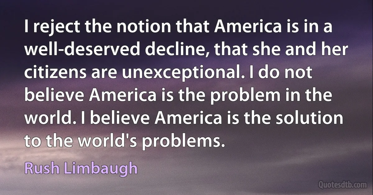 I reject the notion that America is in a well-deserved decline, that she and her citizens are unexceptional. I do not believe America is the problem in the world. I believe America is the solution to the world's problems. (Rush Limbaugh)