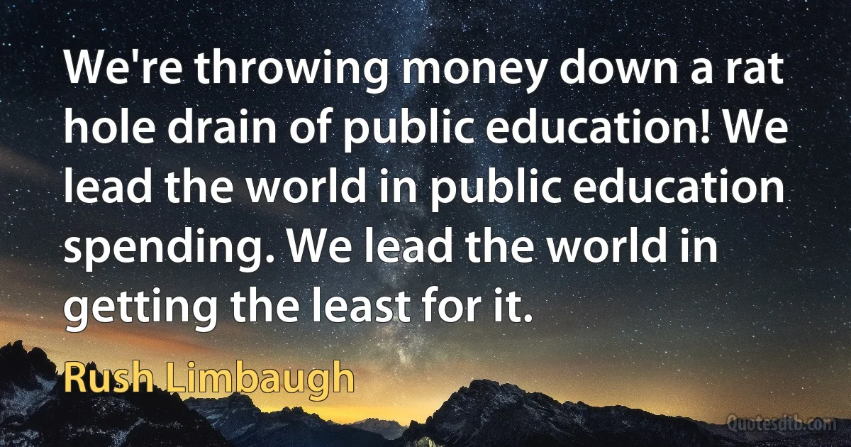 We're throwing money down a rat hole drain of public education! We lead the world in public education spending. We lead the world in getting the least for it. (Rush Limbaugh)