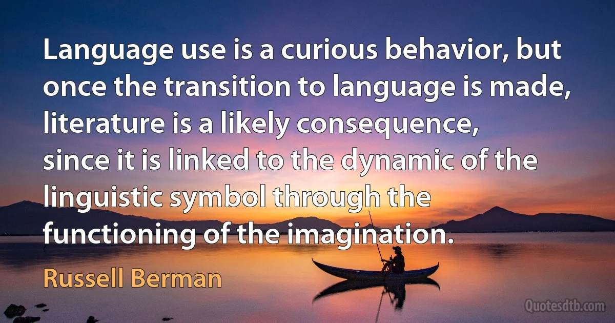 Language use is a curious behavior, but once the transition to language is made, literature is a likely consequence, since it is linked to the dynamic of the linguistic symbol through the functioning of the imagination. (Russell Berman)