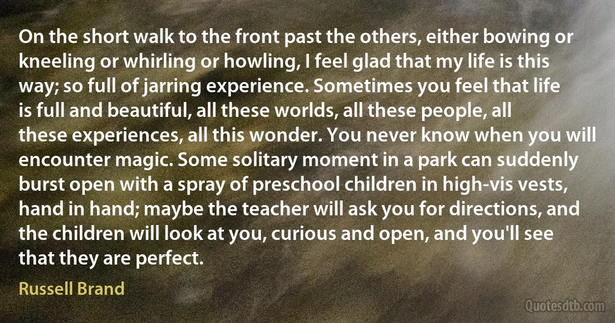 On the short walk to the front past the others, either bowing or kneeling or whirling or howling, I feel glad that my life is this way; so full of jarring experience. Sometimes you feel that life is full and beautiful, all these worlds, all these people, all these experiences, all this wonder. You never know when you will encounter magic. Some solitary moment in a park can suddenly burst open with a spray of preschool children in high-vis vests, hand in hand; maybe the teacher will ask you for directions, and the children will look at you, curious and open, and you'll see that they are perfect. (Russell Brand)