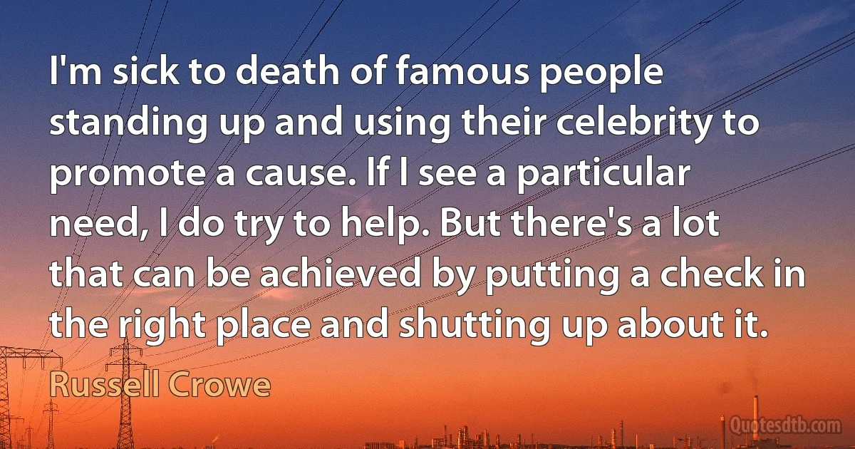 I'm sick to death of famous people standing up and using their celebrity to promote a cause. If I see a particular need, I do try to help. But there's a lot that can be achieved by putting a check in the right place and shutting up about it. (Russell Crowe)