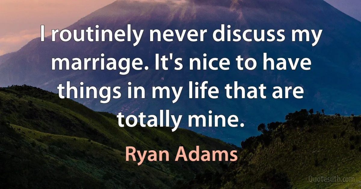 I routinely never discuss my marriage. It's nice to have things in my life that are totally mine. (Ryan Adams)