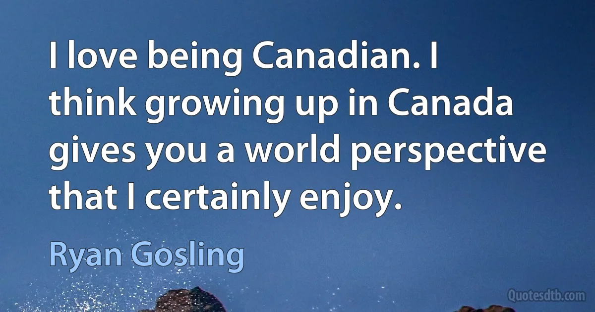 I love being Canadian. I think growing up in Canada gives you a world perspective that I certainly enjoy. (Ryan Gosling)