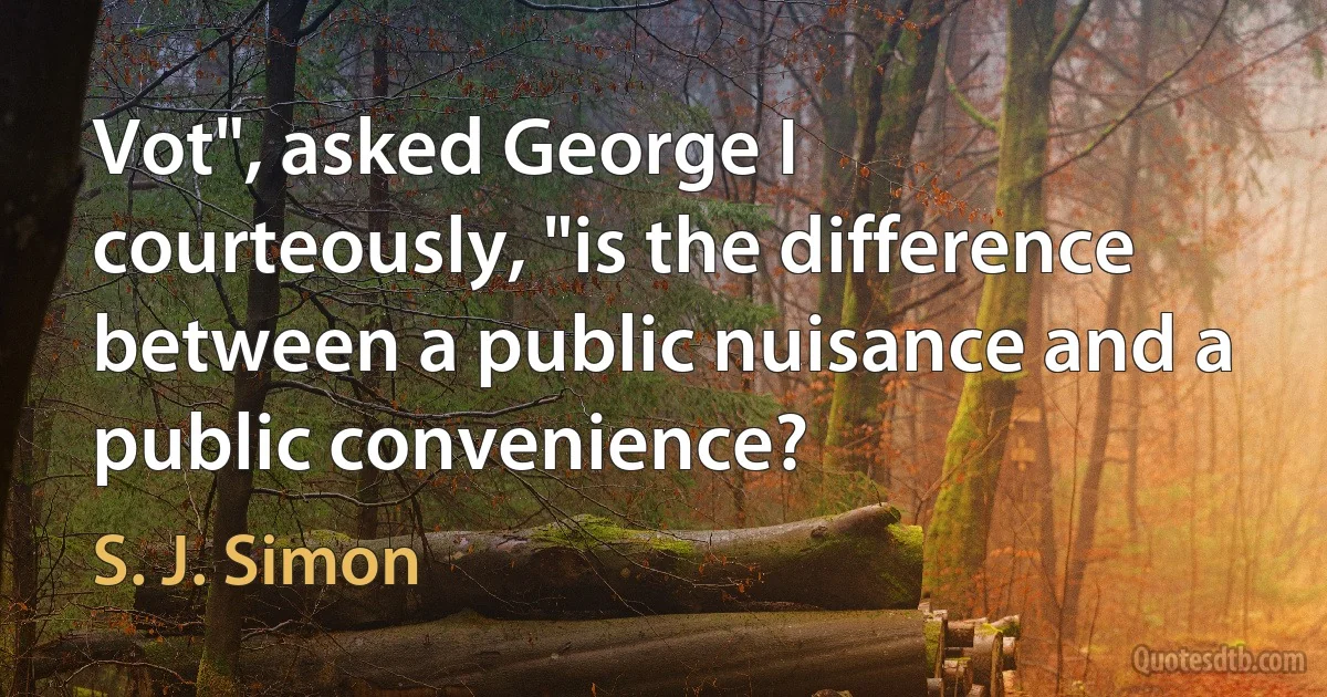 Vot", asked George I courteously, "is the difference between a public nuisance and a public convenience? (S. J. Simon)