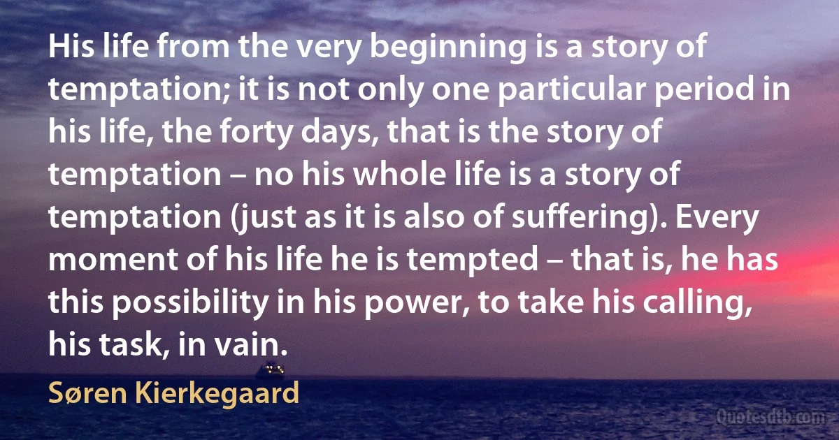 His life from the very beginning is a story of temptation; it is not only one particular period in his life, the forty days, that is the story of temptation – no his whole life is a story of temptation (just as it is also of suffering). Every moment of his life he is tempted – that is, he has this possibility in his power, to take his calling, his task, in vain. (Søren Kierkegaard)