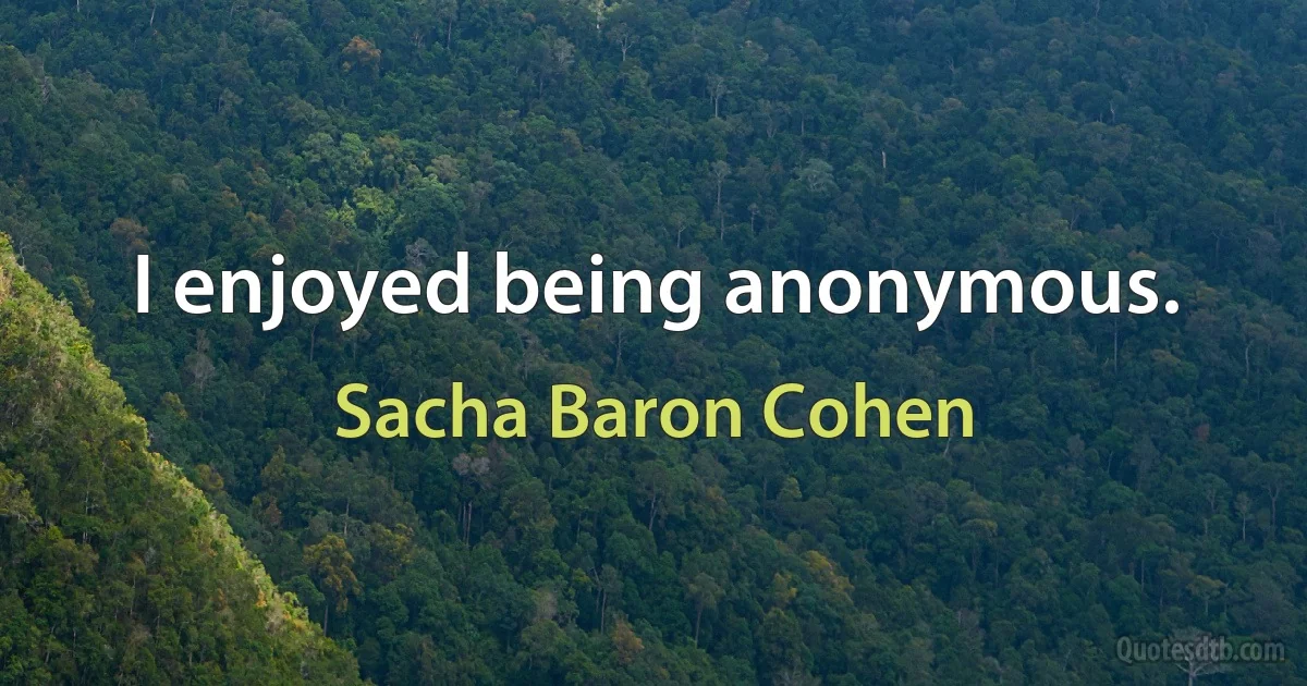 I enjoyed being anonymous. (Sacha Baron Cohen)